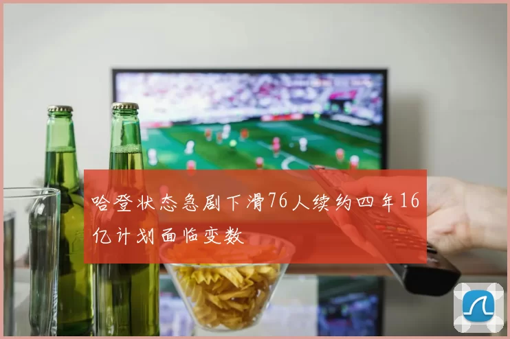 哈登状态急剧下滑76人续约四年16亿计划面临变数