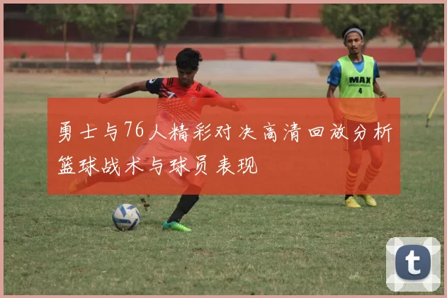 勇士与76人精彩对决高清回放分析篮球战术与球员表现