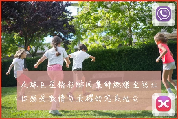 足球巨星精彩瞬间集锦燃爆全场让你感受激情与荣耀的完美结合