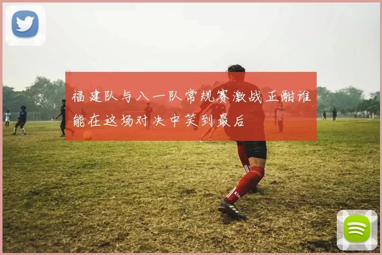 福建队与八一队常规赛激战正酣谁能在这场对决中笑到最后