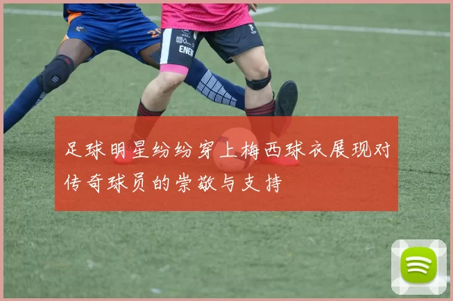 足球明星纷纷穿上梅西球衣展现对传奇球员的崇敬与支持