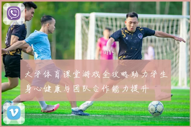 大学体育课堂游戏全攻略助力学生身心健康与团队合作能力提升