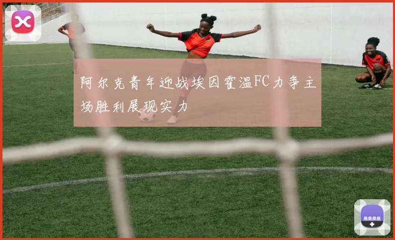 阿尔克青年迎战埃因霍温FC力争主场胜利展现实力