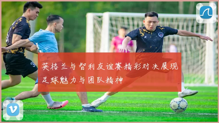 英格兰与智利友谊赛精彩对决展现足球魅力与团队精神