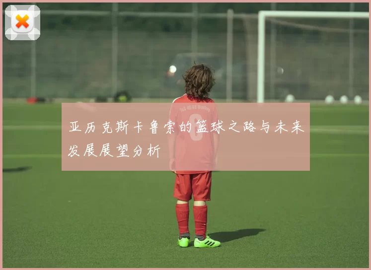 亚历克斯卡鲁索的篮球之路与未来发展展望分析