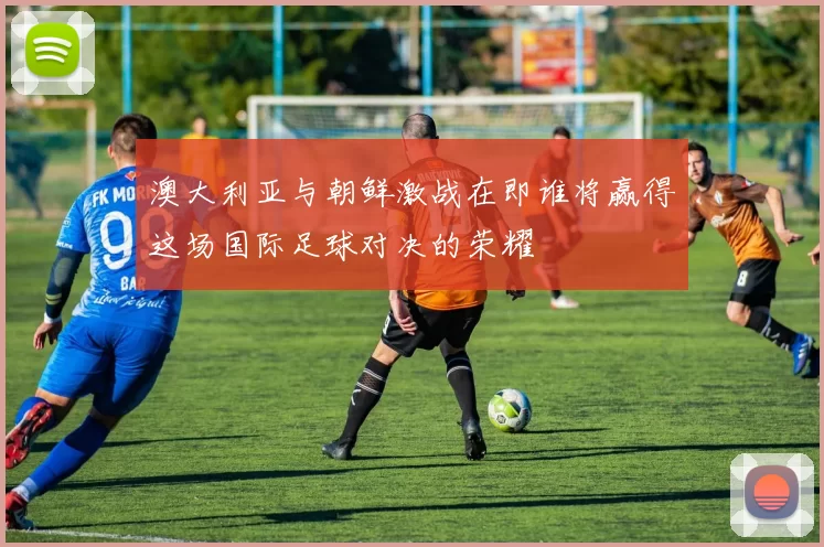 澳大利亚与朝鲜激战在即谁将赢得这场国际足球对决的荣耀