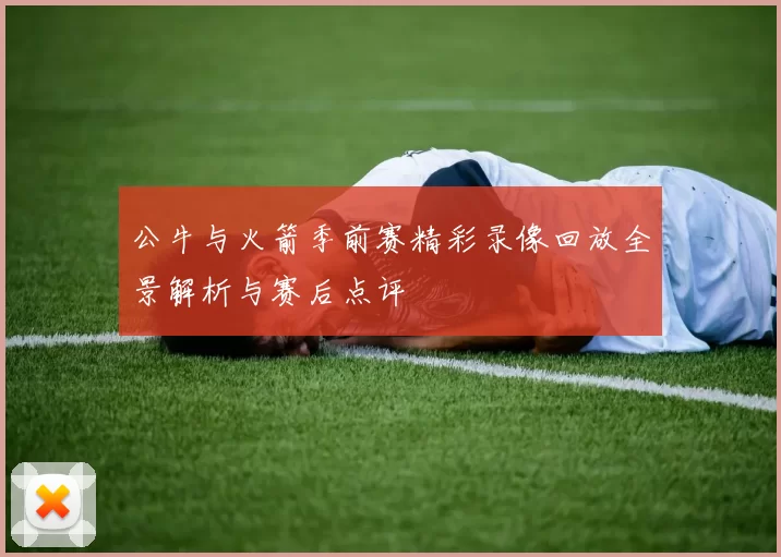 公牛与火箭季前赛精彩录像回放全景解析与赛后点评